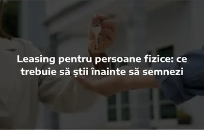 Leasing pentru persoane fizice: ce trebuie să știi înainte să semnezi